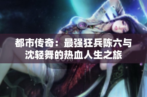 都市传奇：最强狂兵陈六与沈轻舞的热血人生之旅