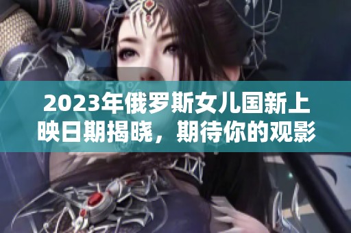 2023年俄罗斯女儿国新上映日期揭晓，期待你的观影体验