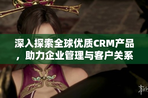 深入探索全球优质CRM产品，助力企业管理与客户关系优化