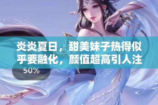 炎炎夏日，甜美妹子热得似乎要融化，颜值超高引人注目