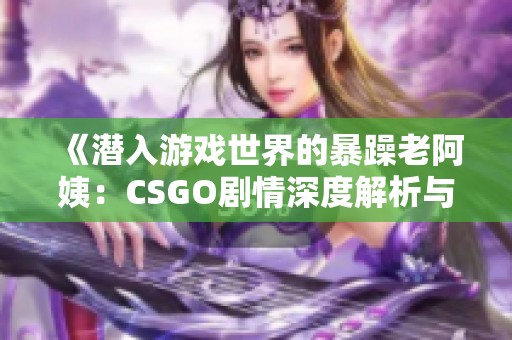 《潜入游戏世界的暴躁老阿姨：CSGO剧情深度解析与揭示》