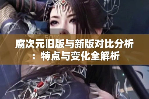 腐次元旧版与新版对比分析：特点与变化全解析