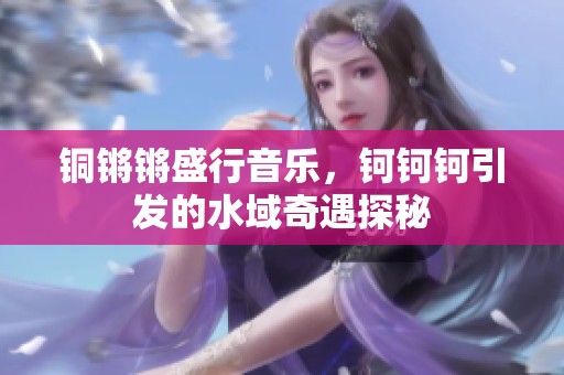 铜锵锵盛行音乐，钶钶钶引发的水域奇遇探秘