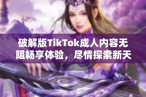 破解版TikTok成人内容无阻畅享体验，尽情探索新天地