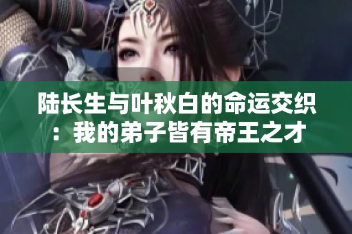 陆长生与叶秋白的命运交织：我的弟子皆有帝王之才