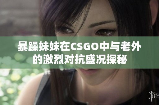 暴躁妹妹在CSGO中与老外的激烈对抗盛况探秘