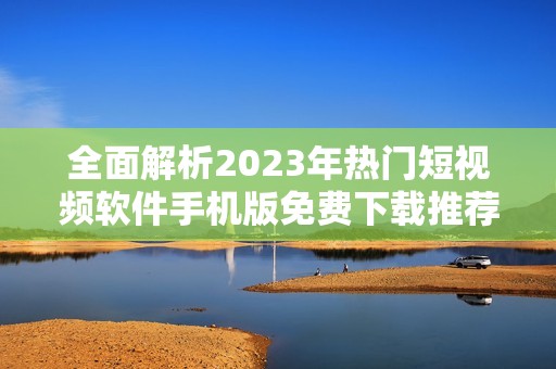 全面解析2023年热门短视频软件手机版免费下载推荐