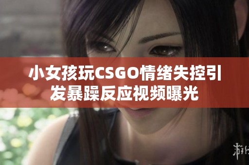 小女孩玩CSGO情绪失控引发暴躁反应视频曝光