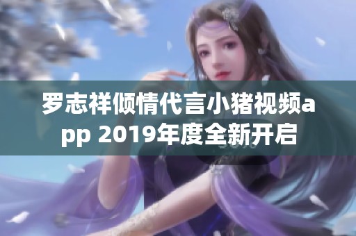 罗志祥倾情代言小猪视频app 2019年度全新开启