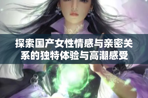 探索国产女性情感与亲密关系的独特体验与高潮感受