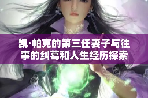 凯·帕克的第三任妻子与往事的纠葛和人生经历探索