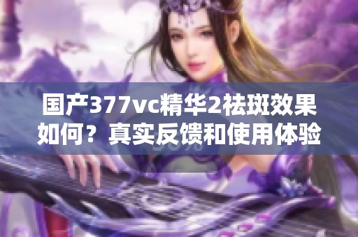 国产377vc精华2祛斑效果如何？真实反馈和使用体验分析