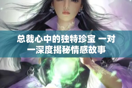 总裁心中的独特珍宝 一对一深度揭秘情感故事