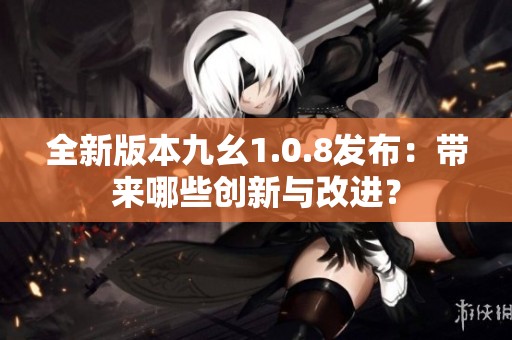 全新版本九幺1.0.8发布：带来哪些创新与改进？