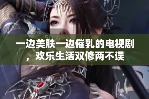 一边美肤一边催乳的电视剧，欢乐生活双修两不误