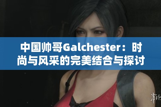 中国帅哥Galchester：时尚与风采的完美结合与探讨