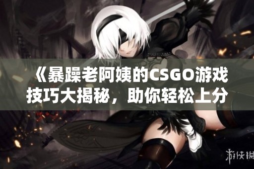 《暴躁老阿姨的CSGO游戏技巧大揭秘，助你轻松上分》