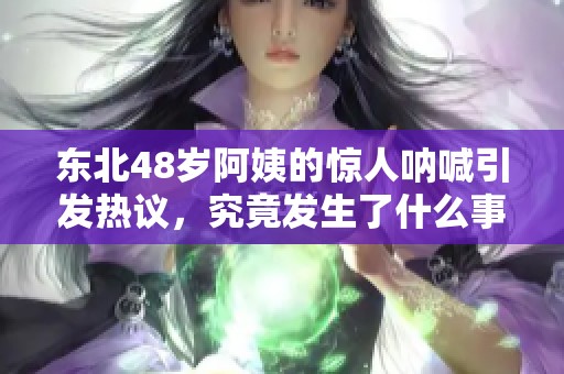 东北48岁阿姨的惊人呐喊引发热议，究竟发生了什么事情