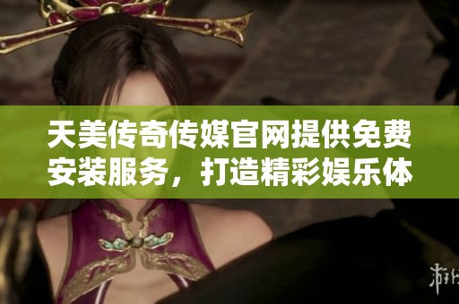 天美传奇传媒官网提供免费安装服务，打造精彩娱乐体验