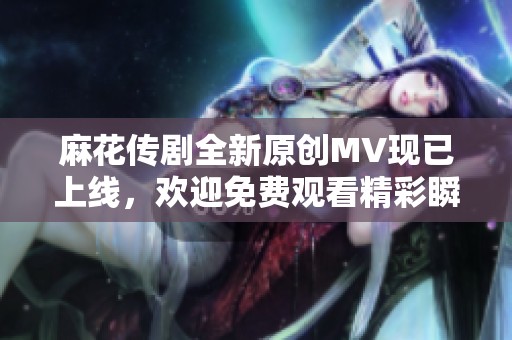 麻花传剧全新原创MV现已上线，欢迎免费观看精彩瞬间