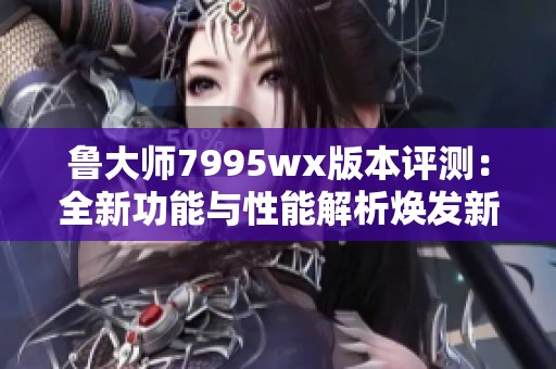 鲁大师7995wx版本评测：全新功能与性能解析焕发新生