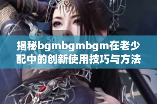 揭秘bgmbgmbgm在老少配中的创新使用技巧与方法