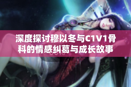 深度探讨穆以冬与C1V1骨科的情感纠葛与成长故事