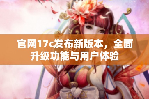 官网17c发布新版本，全面升级功能与用户体验