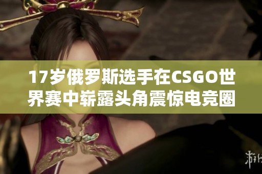 17岁俄罗斯选手在CSGO世界赛中崭露头角震惊电竞圈