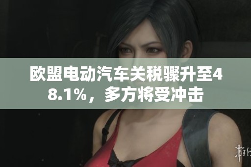 欧盟电动汽车关税骤升至48.1%，多方将受冲击