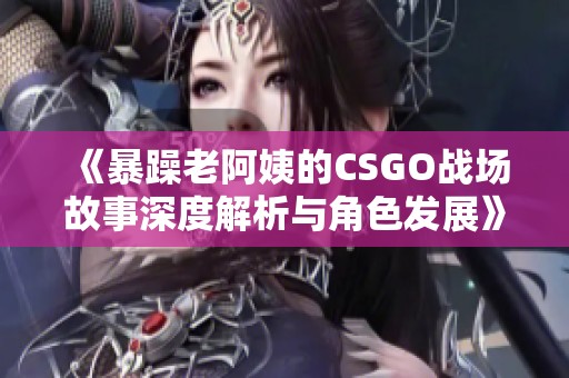 《暴躁老阿姨的CSGO战场故事深度解析与角色发展》