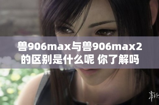 兽906max与兽906max2的区别是什么呢 你了解吗