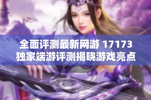 全面评测最新网游 17173独家端游评测揭晓游戏亮点与玩法