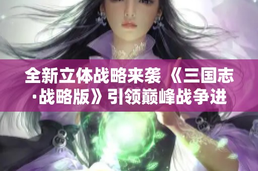 全新立体战略来袭 《三国志·战略版》引领巅峰战争进化之路