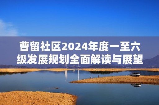 曹留社区2024年度一至六级发展规划全面解读与展望