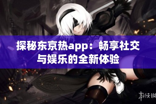 探秘东京热app：畅享社交与娱乐的全新体验