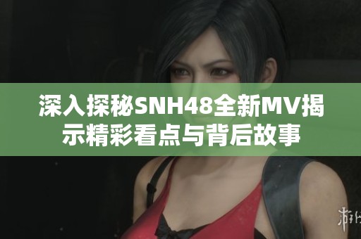 深入探秘SNH48全新MV揭示精彩看点与背后故事