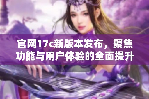 官网17c新版本发布，聚焦功能与用户体验的全面提升