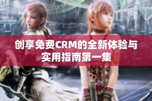 创享免费CRM的全新体验与实用指南第一集