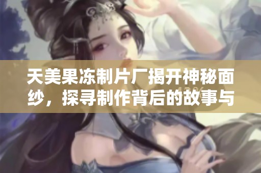 天美果冻制片厂揭开神秘面纱，探寻制作背后的故事与创意