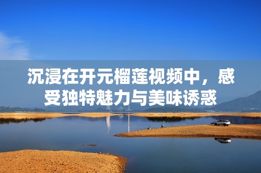 沉浸在开元榴莲视频中，感受独特魅力与美味诱惑