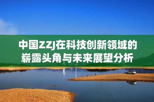 中国ZZJ在科技创新领域的崭露头角与未来展望分析