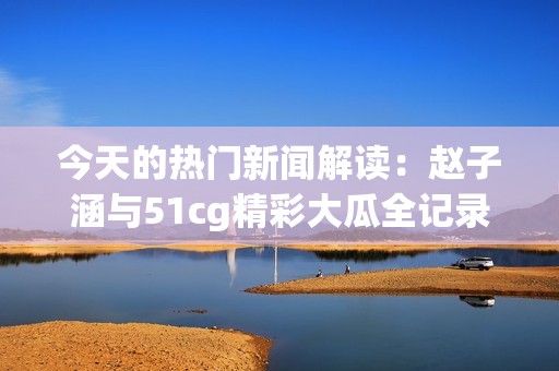 今天的热门新闻解读：赵子涵与51cg精彩大瓜全记录