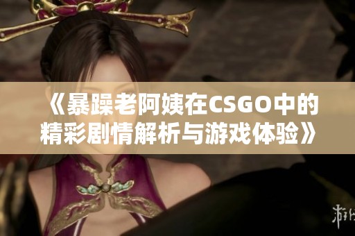 《暴躁老阿姨在CSGO中的精彩剧情解析与游戏体验》