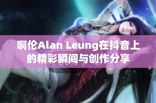 啊伦Alan Leung在抖音上的精彩瞬间与创作分享