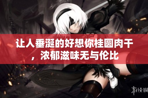 让人垂涎的好想你桂圆肉干，浓郁滋味无与伦比