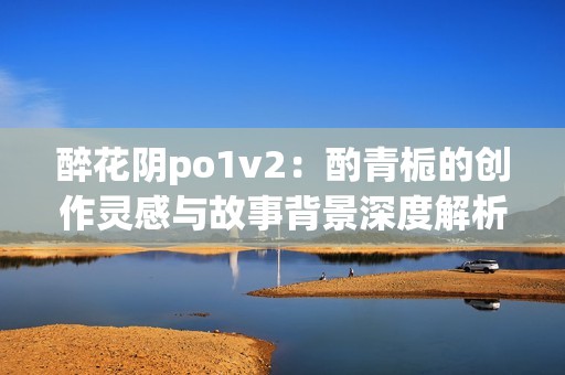 醉花阴po1v2：酌青栀的创作灵感与故事背景深度解析