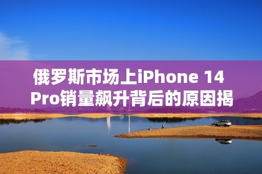 俄罗斯市场上iPhone 14 Pro销量飙升背后的原因揭秘