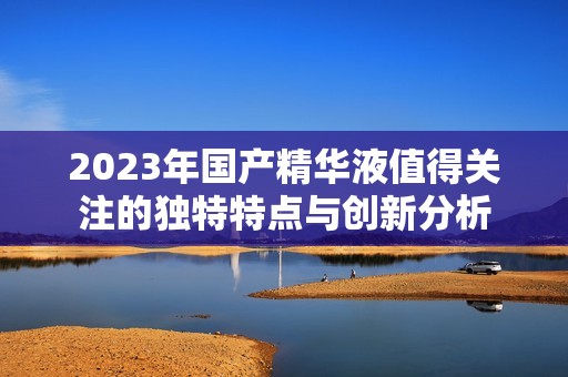 2023年国产精华液值得关注的独特特点与创新分析