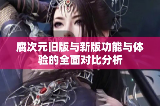 腐次元旧版与新版功能与体验的全面对比分析